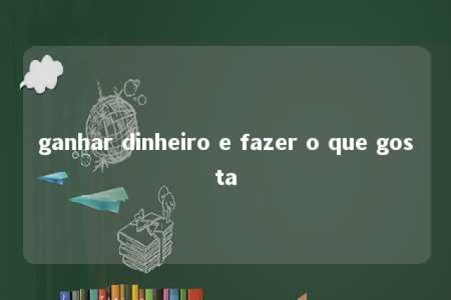 ganhar dinheiro e fazer o que gosta 