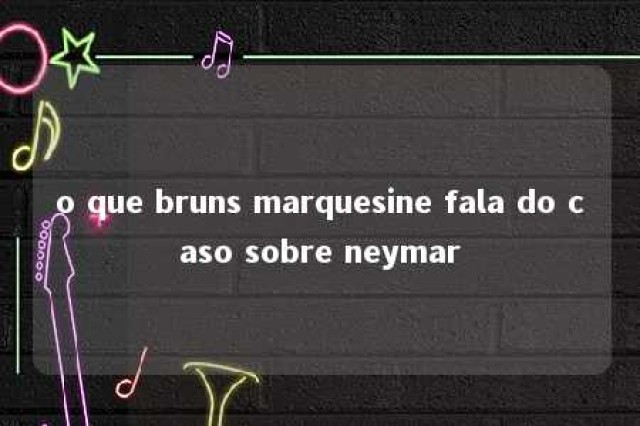 o que bruns marquesine fala do caso sobre neymar 